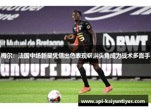 梅尔:法国中场新星凭借出色表现崭露头角成为战术多面手 梅尔:法国中场新星凭借出色表现崭露头角成为战术多面手