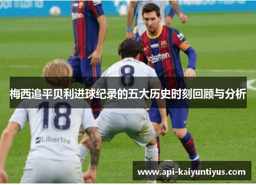 梅西追平贝利进球纪录的五大历史时刻回顾与分析