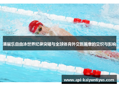 潘展乐自由泳世界纪录突破与全球体育外交新篇章的交织与影响 潘展乐自由泳世界纪录突破与全球体育外交新篇章的交织与影响