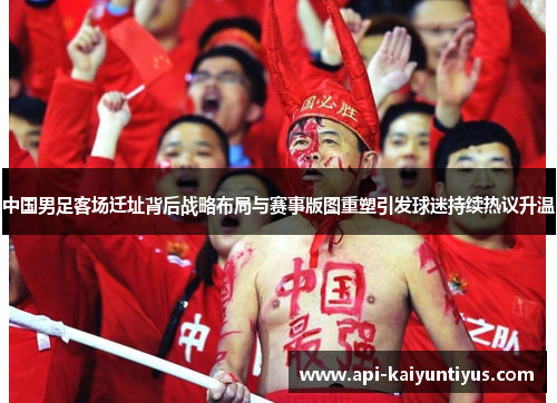 中国男足客场迁址背后战略布局与赛事版图重塑引发球迷持续热议升温 中国男足客场迁址背后战略布局与赛事版图重塑引发球迷持续热议升温