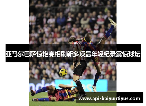 亚马尔巴萨惊艳亮相刷新多项最年轻纪录震惊球坛 亚马尔巴萨惊艳亮相刷新多项最年轻纪录震惊球坛