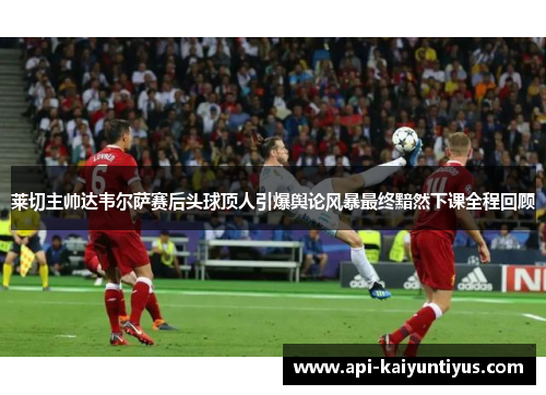 莱切主帅达韦尔萨赛后头球顶人引爆舆论风暴最终黯然下课全程回顾