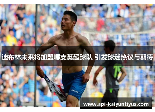 迪布林未来将加盟哪支英超球队 引发球迷热议与期待 迪布林未来将加盟哪支英超球队 引发球迷热议与期待